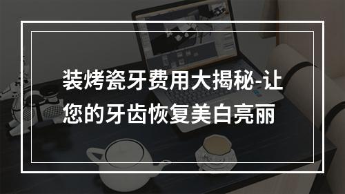 装烤瓷牙费用大揭秘-让您的牙齿恢复美白亮丽