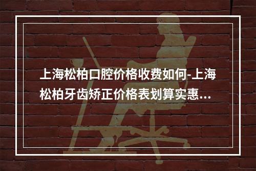 上海松柏口腔价格收费如何-上海松柏牙齿矫正价格表划算实惠-