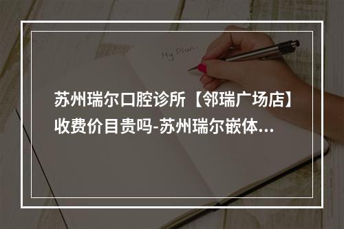 苏州瑞尔口腔诊所【邻瑞广场店】收费价目贵吗-苏州瑞尔嵌体价格表想看牙的看过来-