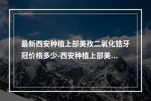 最新西安种植上部美孜二氧化锆牙冠价格多少-西安种植上部美孜二氧化锆牙冠优惠大揭秘-