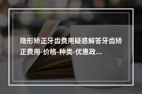 隐形矫正牙齿费用疑惑解答牙齿矫正费用-价格-种类-优惠政策解读