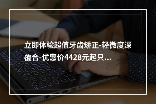 立即体验超值牙齿矫正-轻微度深覆合-优惠价4428元起只在太原众牙口腔医院-