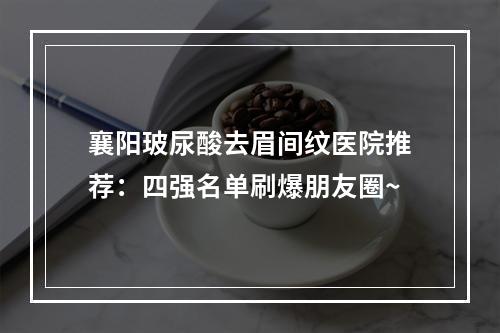 襄阳玻尿酸去眉间纹医院推荐：四强名单刷爆朋友圈~