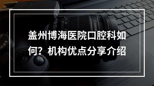 盖州博海医院口腔科如何？机构优点分享介绍