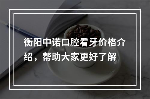 衡阳中诺口腔看牙价格介绍，帮助大家更好了解