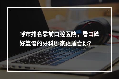 呼市排名靠前口腔医院，看口碑好靠谱的牙科哪家更适合你？