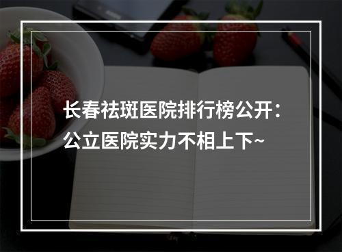 长春祛斑医院排行榜公开：公立医院实力不相上下~