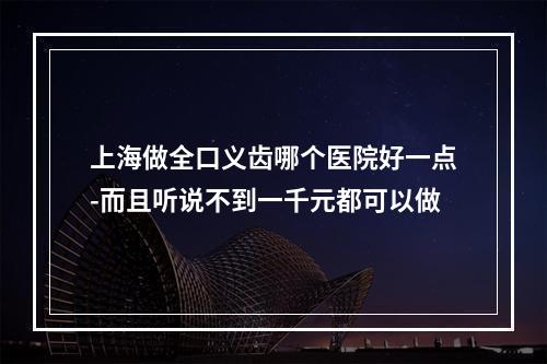 上海做全口义齿哪个医院好一点-而且听说不到一千元都可以做