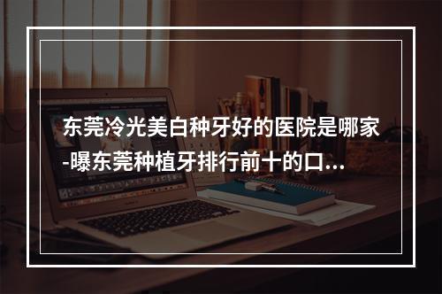 东莞冷光美白种牙好的医院是哪家-曝东莞种植牙排行前十的口腔医院