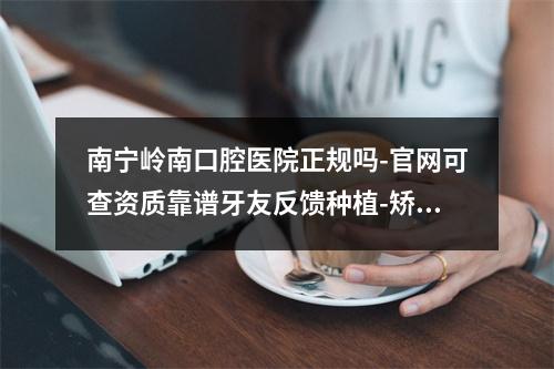 南宁岭南口腔医院正规吗-官网可查资质靠谱牙友反馈种植-矫正挺实惠