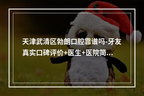 天津武清区勃朗口腔靠谱吗-牙友真实口碑评价+医生+医院简介来揭晓