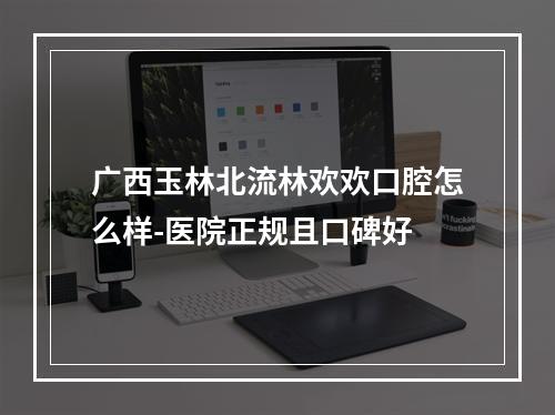 广西玉林北流林欢欢口腔怎么样-医院正规且口碑好