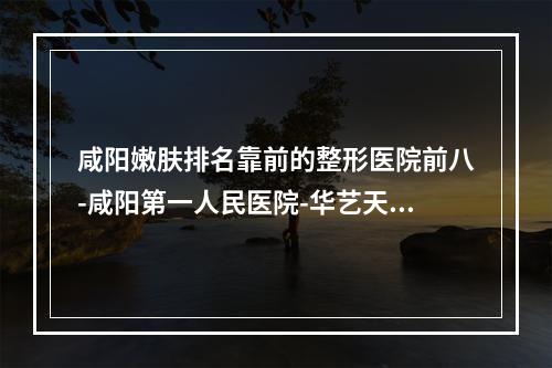 咸阳嫩肤排名靠前的整形医院前八-咸阳第一人民医院-华艺天姿-美立方上榜