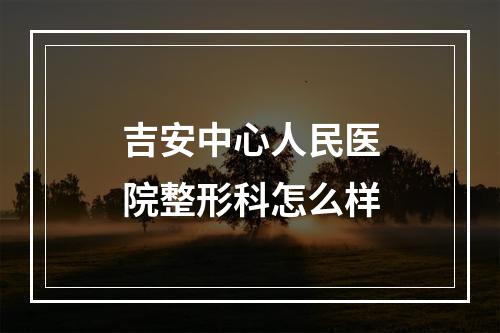 吉安中心人民医院整形科怎么样