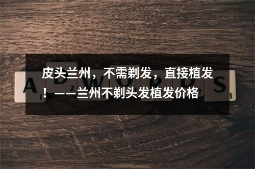 皮头兰州，不需剃发，直接植发！——兰州不剃头发植发价格