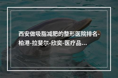 西安做吸脂减肥的整形医院排名-柏港-拉斐尔-欣奕-医疗品质优选