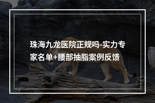 珠海九龙医院正规吗-实力专家名单+腰部抽脂案例反馈