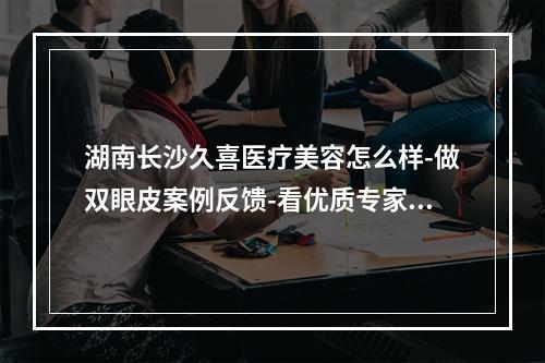 湖南长沙久喜医疗美容怎么样-做双眼皮案例反馈-看优质专家介绍