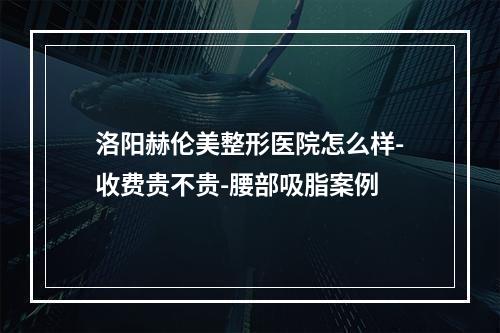 洛阳赫伦美整形医院怎么样-收费贵不贵-腰部吸脂案例