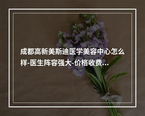 成都高新美斯迪医学美容中心怎么样-医生阵容强大-价格收费不贵-