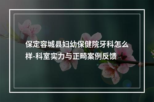 保定容城县妇幼保健院牙科怎么样-科室实力与正畸案例反馈