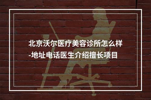 北京沃尔医疗美容诊所怎么样-地址电话医生介绍擅长项目