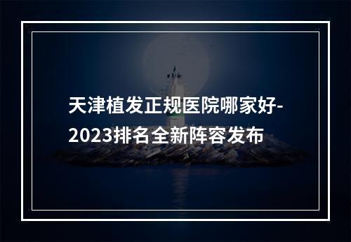 天津植发正规医院哪家好-2023排名全新阵容发布