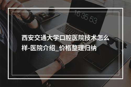 西安交通大学口腔医院技术怎么样-医院介绍_价格整理归纳