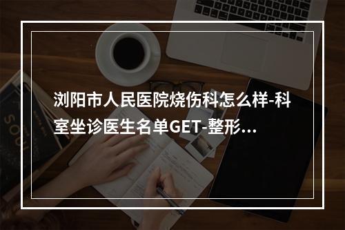 浏阳市人民医院烧伤科怎么样-科室坐诊医生名单GET-整形价格附上-