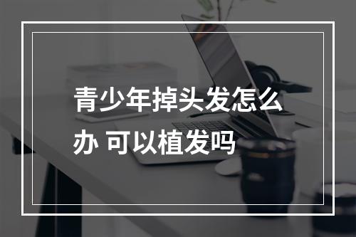 青少年掉头发怎么办 可以植发吗