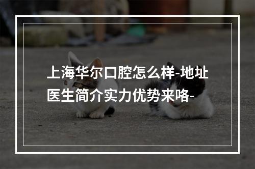 上海华尔口腔怎么样-地址医生简介实力优势来咯-