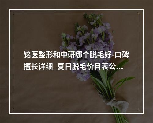 铭医整形和中研哪个脱毛好-口碑擅长详细_夏日脱毛价目表公开了