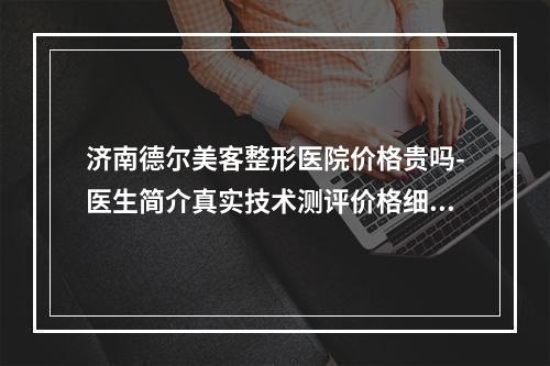 济南德尔美客整形医院价格贵吗-医生简介真实技术测评价格细节公布-