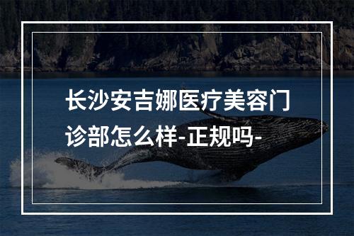 长沙安吉娜医疗美容门诊部怎么样-正规吗-