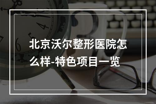 北京沃尔整形医院怎么样-特色项目一览