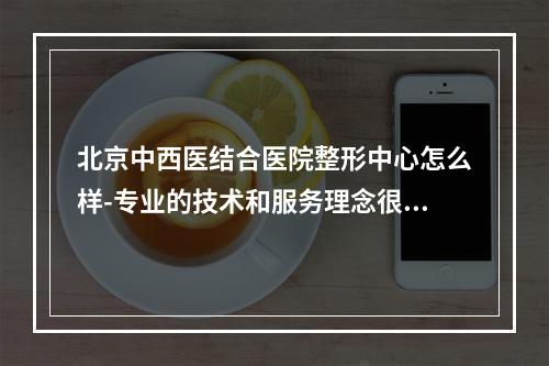 北京中西医结合医院整形中心怎么样-专业的技术和服务理念很靠谱-