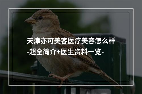 天津亦可美客医疗美容怎么样-超全简介+医生资料一览-