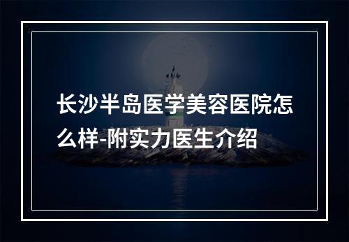 长沙半岛医学美容医院怎么样-附实力医生介绍