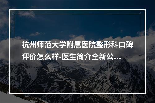 杭州师范大学附属医院整形科口碑评价怎么样-医生简介全新公开-特色项目参考-