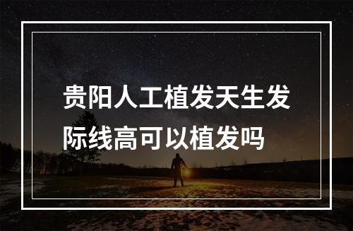 贵阳人工植发天生发际线高可以植发吗