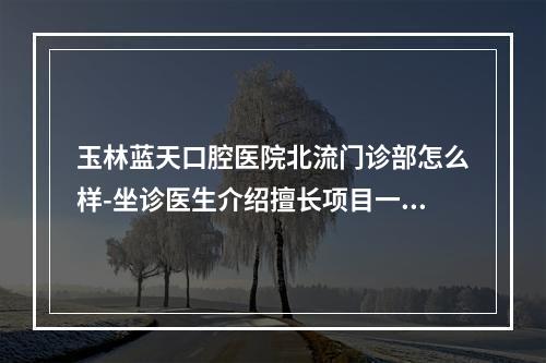 玉林蓝天口腔医院北流门诊部怎么样-坐诊医生介绍擅长项目一览