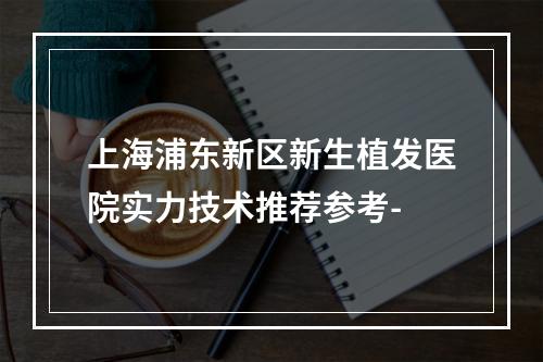 上海浦东新区新生植发医院实力技术推荐参考-