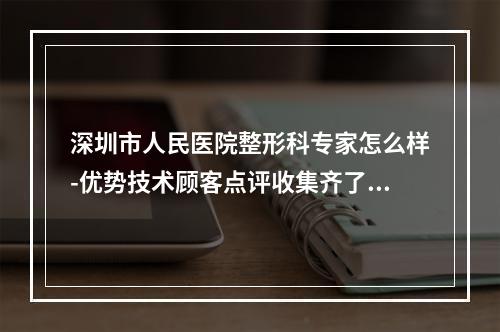 深圳市人民医院整形科专家怎么样-优势技术顾客点评收集齐了-