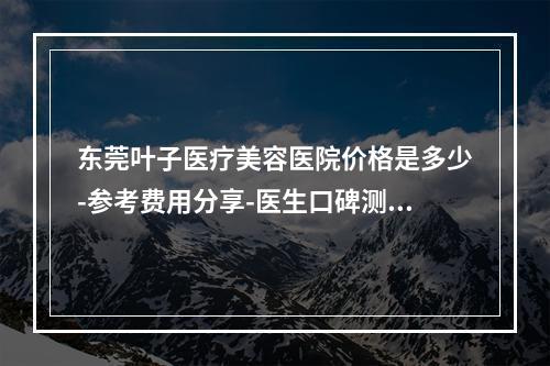 东莞叶子医疗美容医院价格是多少-参考费用分享-医生口碑测评