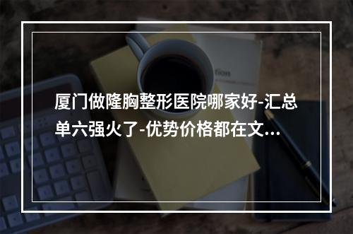 厦门做隆胸整形医院哪家好-汇总单六强火了-优势价格都在文中-