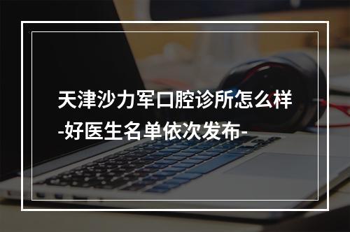 天津沙力军口腔诊所怎么样-好医生名单依次发布-