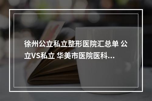 徐州公立私立整形医院汇总单 公立VS私立 华美市医院医科附属等，谁更具优势-一起来看