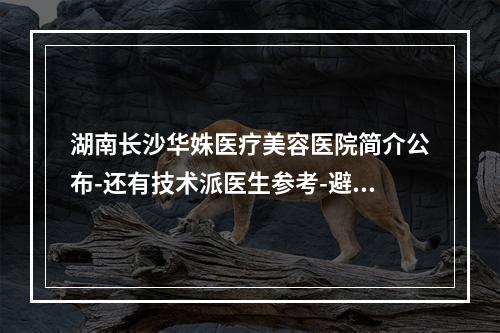 湖南长沙华姝医疗美容医院简介公布-还有技术派医生参考-避免掉坑-