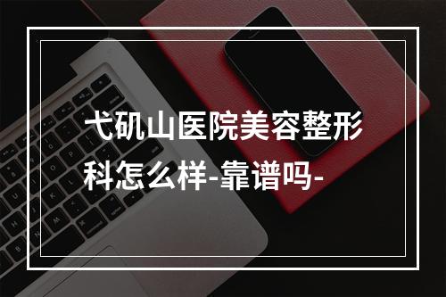 弋矶山医院美容整形科怎么样-靠谱吗-