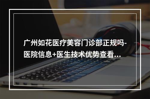 广州如花医疗美容门诊部正规吗-医院信息+医生技术优势查看-